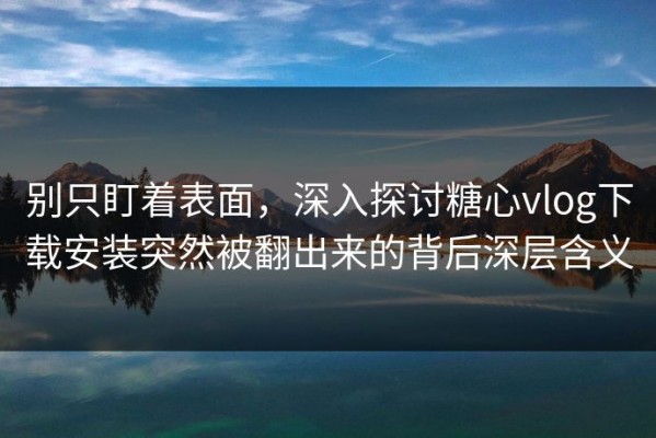 别只盯着表面，深入探讨糖心vlog下载安装突然被翻出来的背后深层含义