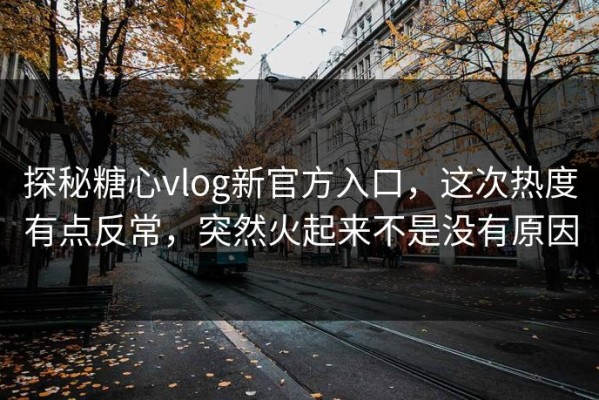 探秘糖心vlog新官方入口，这次热度有点反常，突然火起来不是没有原因