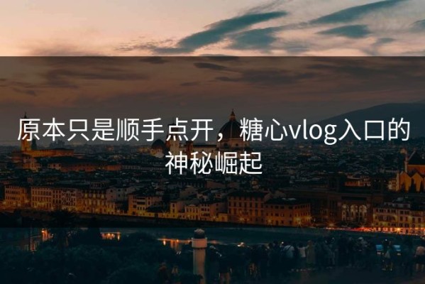 原本只是顺手点开，糖心vlog入口的神秘崛起