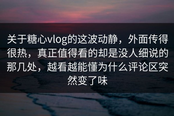 关于糖心vlog的这波动静，外面传得很热，真正值得看的却是没人细说的那几处，越看越能懂为什么评论区突然变了味