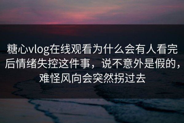 糖心vlog在线观看为什么会有人看完后情绪失控这件事，说不意外是假的，难怪风向会突然拐过去