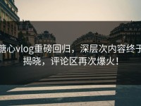 糖心vlog重磅回归，深层次内容终于揭晓，评论区再次爆火！