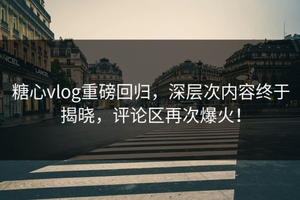 糖心vlog重磅回归，深层次内容终于揭晓，评论区再次爆火！