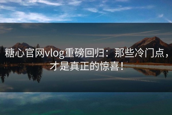 糖心官网vlog重磅回归：那些冷门点，才是真正的惊喜！