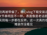 别再被带偏了，糖心vlog下载安装这次节奏明显不一样，表面像是老话题，实则每一步都在反转，这一次真的很难装作没看见