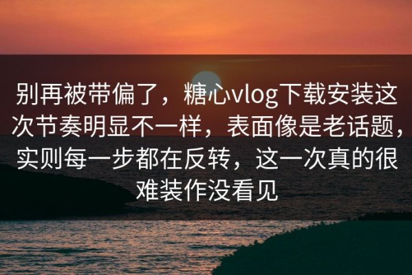 别再被带偏了，糖心vlog下载安装这次节奏明显不一样，表面像是老话题，实则每一步都在反转，这一次真的很难装作没看见