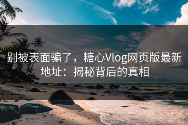 别被表面骗了，糖心Vlog网页版最新地址：揭秘背后的真相