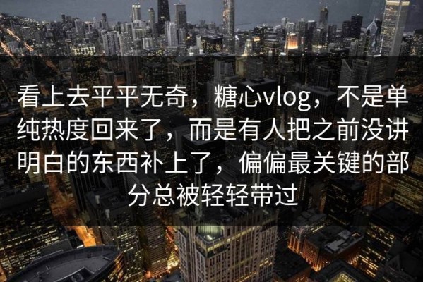 看上去平平无奇，糖心vlog，不是单纯热度回来了，而是有人把之前没讲明白的东西补上了，偏偏最关键的部分总被轻轻带过