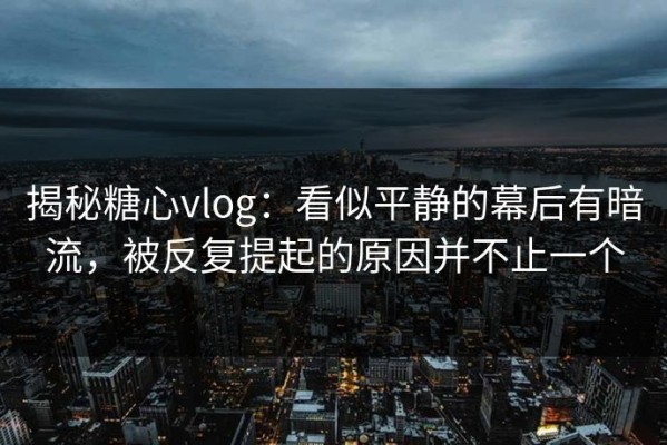 揭秘糖心vlog：看似平静的幕后有暗流，被反复提起的原因并不止一个