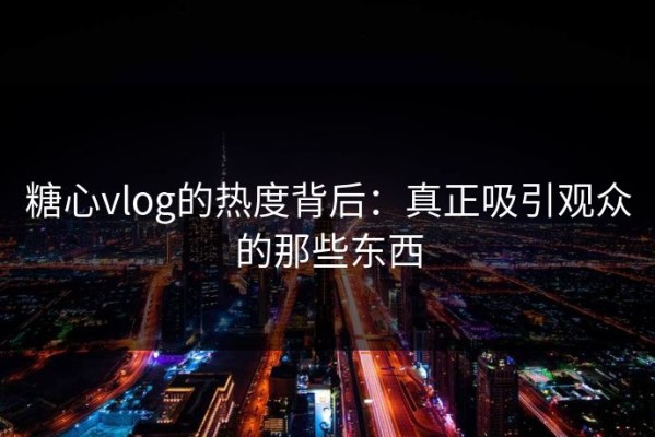 糖心vlog的热度背后：真正吸引观众的那些东西