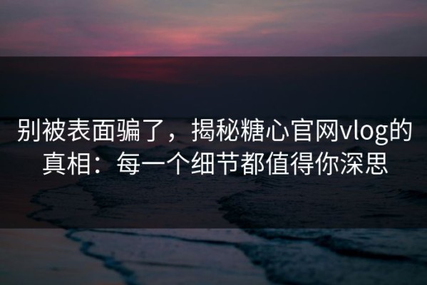 别被表面骗了，揭秘糖心官网vlog的真相：每一个细节都值得你深思