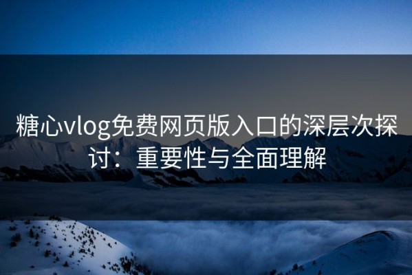 糖心vlog免费网页版入口的深层次探讨：重要性与全面理解