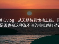 糖心vlog：从无期待到惊艳上线，你是否也被这种说不清的拉扯感打动？
