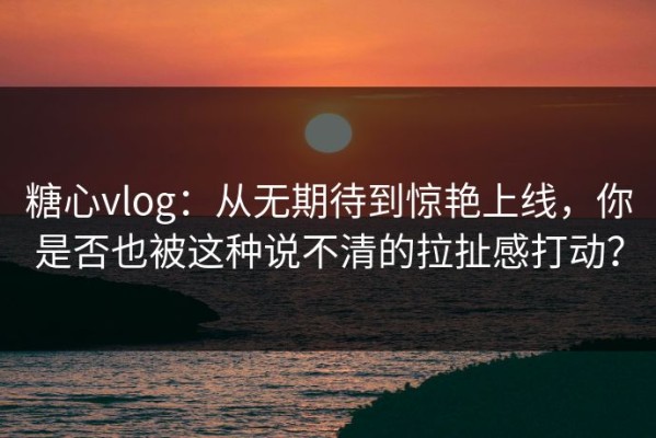 糖心vlog：从无期待到惊艳上线，你是否也被这种说不清的拉扯感打动？