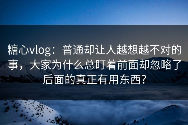 糖心vlog：普通却让人越想越不对的事，大家为什么总盯着前面却忽略了后面的真正有用东西？