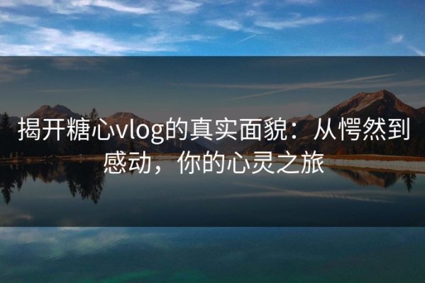 揭开糖心vlog的真实面貌：从愕然到感动，你的心灵之旅
