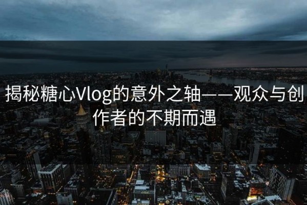 揭秘糖心Vlog的意外之轴——观众与创作者的不期而遇