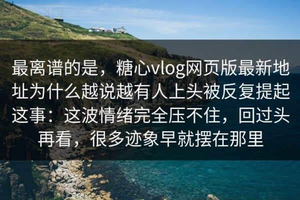 最离谱的是，糖心vlog网页版最新地址为什么越说越有人上头被反复提起这事：这波情绪完全压不住，回过头再看，很多迹象早就摆在那里