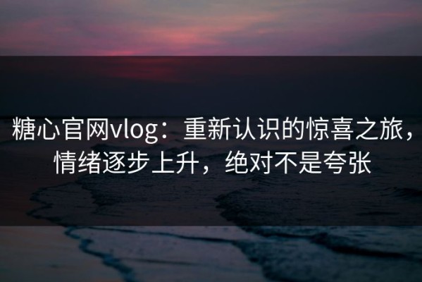 糖心官网vlog：重新认识的惊喜之旅，情绪逐步上升，绝对不是夸张