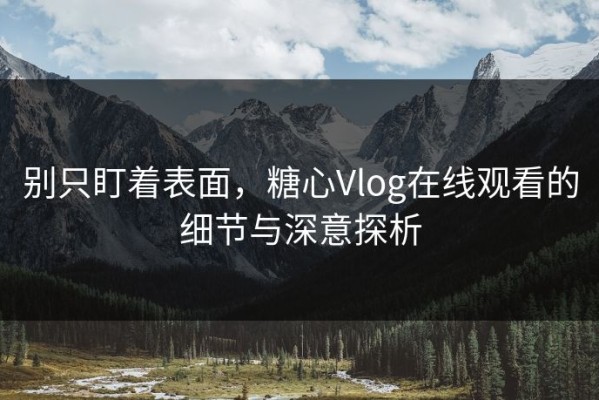 别只盯着表面，糖心Vlog在线观看的细节与深意探析