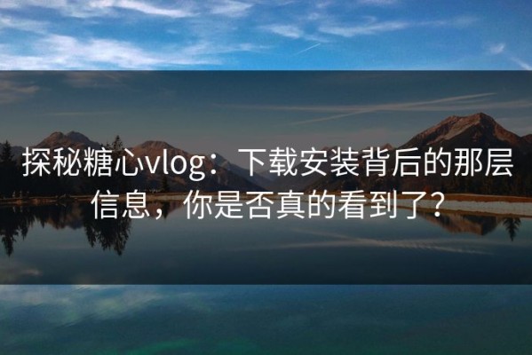 探秘糖心vlog：下载安装背后的那层信息，你是否真的看到了？