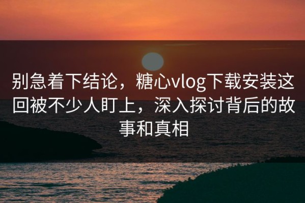 别急着下结论，糖心vlog下载安装这回被不少人盯上，深入探讨背后的故事和真相