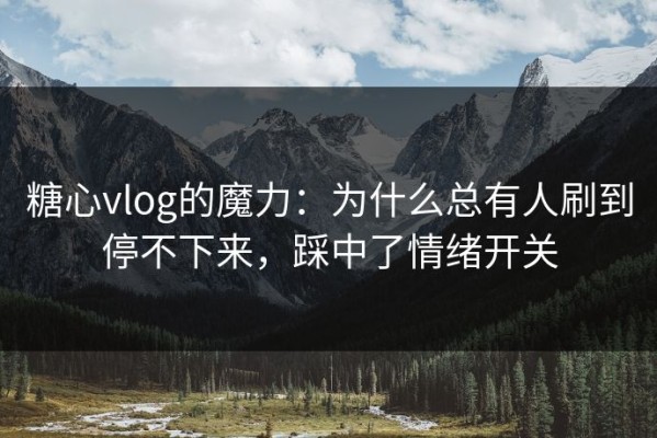 糖心vlog的魔力：为什么总有人刷到停不下来，踩中了情绪开关