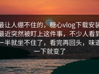最让人绷不住的，糖心vlog下载安装最近突然被盯上这件事，不少人看到一半就坐不住了，看完再回头，味道一下就变了