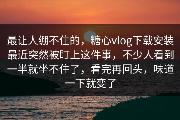 最让人绷不住的，糖心vlog下载安装最近突然被盯上这件事，不少人看到一半就坐不住了，看完再回头，味道一下就变了