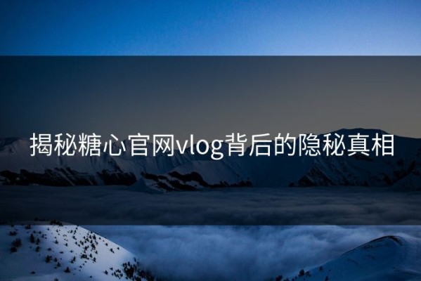 揭秘糖心官网vlog背后的隐秘真相