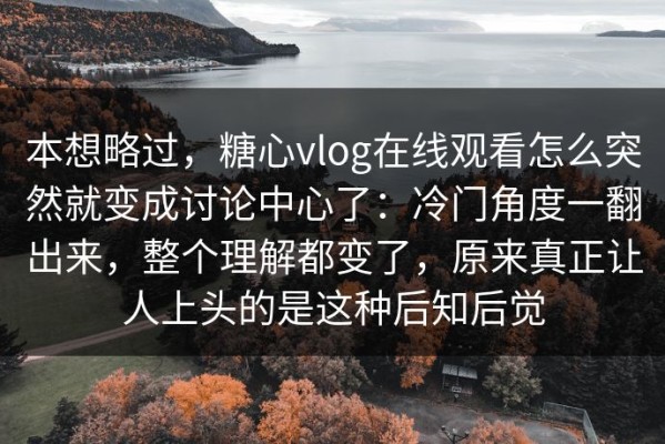 本想略过，糖心vlog在线观看怎么突然就变成讨论中心了：冷门角度一翻出来，整个理解都变了，原来真正让人上头的是这种后知后觉