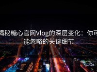 揭秘糖心官网Vlog的深层变化：你可能忽略的关键细节