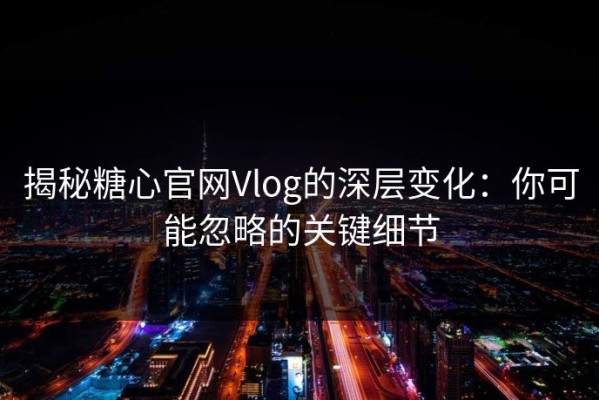 揭秘糖心官网Vlog的深层变化：你可能忽略的关键细节