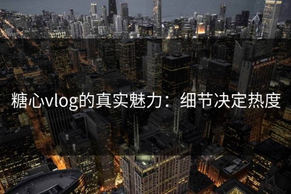 糖心vlog的真实魅力：细节决定热度