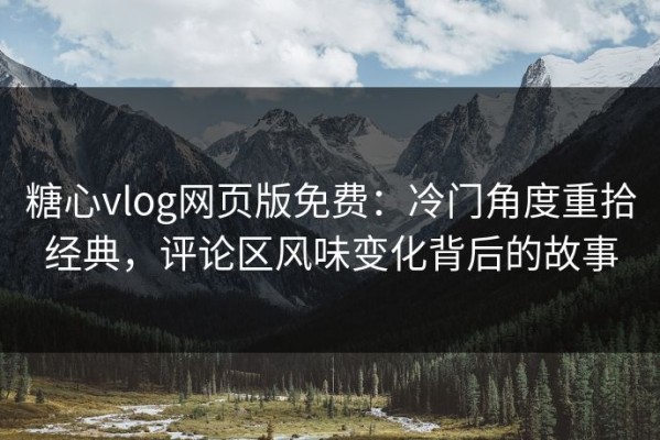 糖心vlog网页版免费：冷门角度重拾经典，评论区风味变化背后的故事