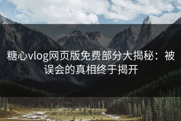 糖心vlog网页版免费部分大揭秘：被误会的真相终于揭开