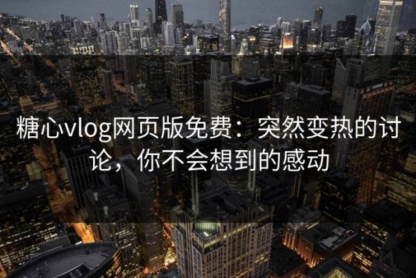 糖心vlog网页版免费：突然变热的讨论，你不会想到的感动