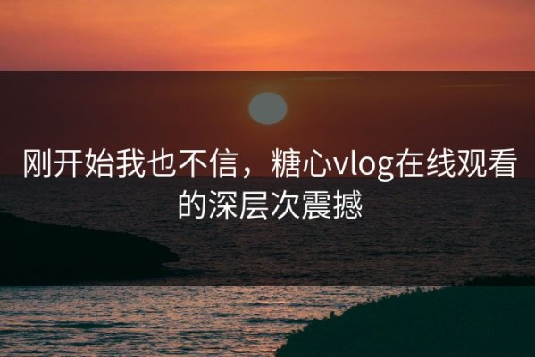刚开始我也不信，糖心vlog在线观看的深层次震撼