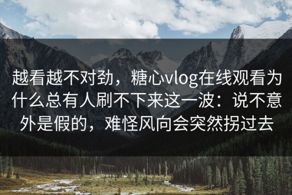 越看越不对劲，糖心vlog在线观看为什么总有人刷不下来这一波：说不意外是假的，难怪风向会突然拐过去