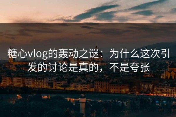 糖心vlog的轰动之谜：为什么这次引发的讨论是真的，不是夸张