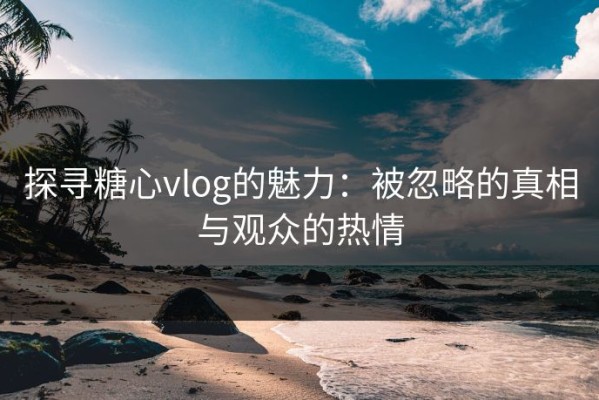 探寻糖心vlog的魅力：被忽略的真相与观众的热情