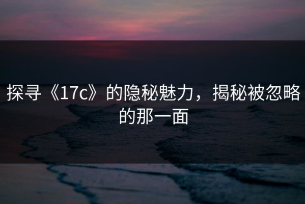 探寻《17c》的隐秘魅力，揭秘被忽略的那一面