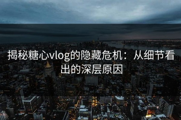 揭秘糖心vlog的隐藏危机：从细节看出的深层原因