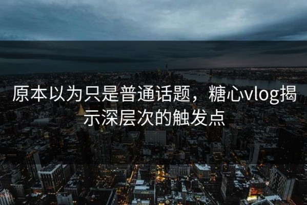 原本以为只是普通话题，糖心vlog揭示深层次的触发点