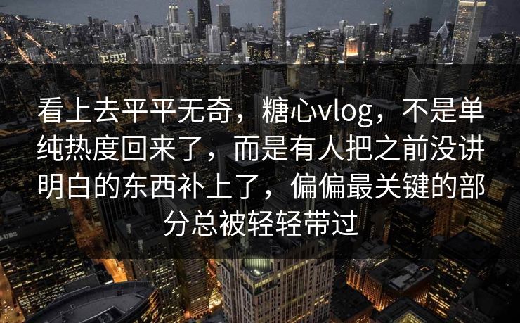 看上去平平无奇，糖心vlog，不是单纯热度回来了，而是有人把之前没讲明白的东西补上了，偏偏最关键的部分总被轻轻带过