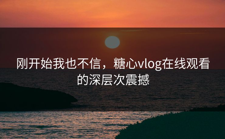 刚开始我也不信，糖心vlog在线观看的深层次震撼