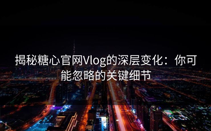 揭秘糖心官网Vlog的深层变化：你可能忽略的关键细节