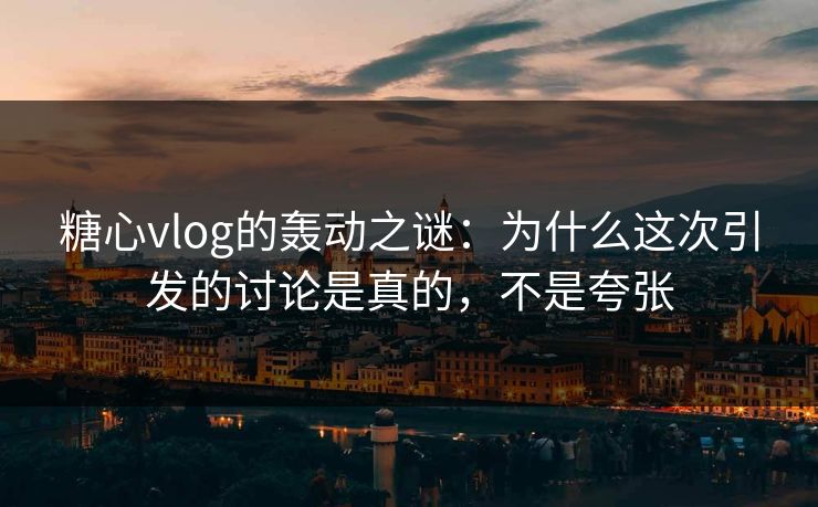 糖心vlog的轰动之谜：为什么这次引发的讨论是真的，不是夸张