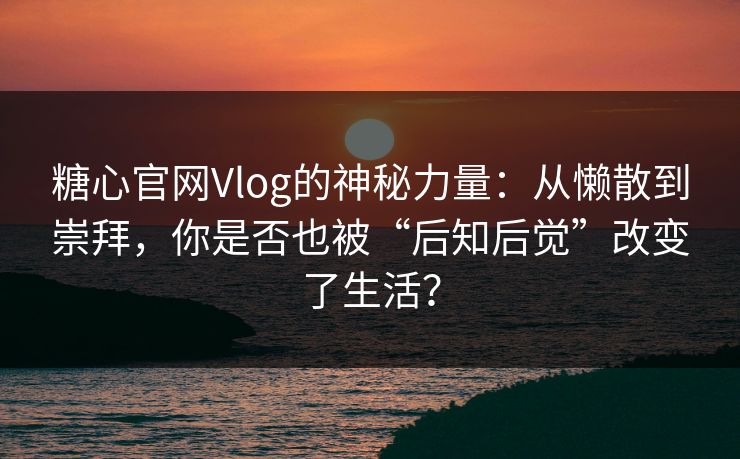 糖心官网Vlog的神秘力量：从懒散到崇拜，你是否也被“后知后觉”改变了生活？