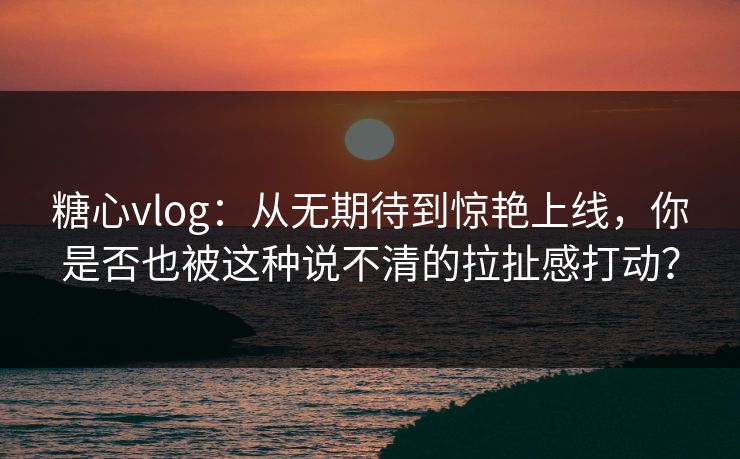 糖心vlog:从无期待到惊艳上线,你是否也被这种说不清的拉扯感打动? 糖心vlog:从无期待到惊艳上线,你是否也被这种说不清的拉扯感打动?